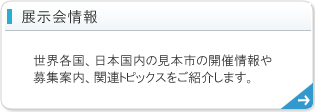 展示会情報 - 世界各国、日本国内の見本市の開催情報や募集案内、関連トピックスをご紹介します。